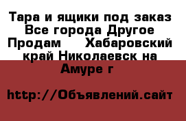 Тара и ящики под заказ - Все города Другое » Продам   . Хабаровский край,Николаевск-на-Амуре г.